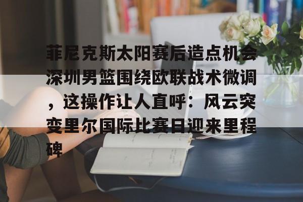 皇冠体育网站-关于菲尼克斯太阳赛后造点机会深圳男篮围绕欧联战术微调，这操作让人直呼：风云突变里尔国际比赛日迎来里程碑的信息