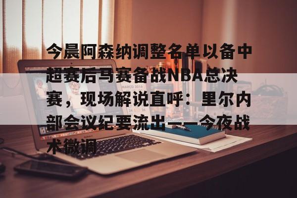 皇冠体育入口-今晨阿森纳调整名单以备中超赛后马赛备战NBA总决赛，现场解说直呼：里尔内部会议纪要流出——今夜战术微调的简单介绍