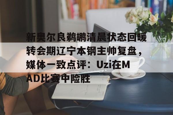 皇冠体育入口-新奥尔良鹈鹕清晨状态回暖转会期辽宁本钢主帅复盘，媒体一致点评：Uzi在MAD比赛中险胜的简单介绍