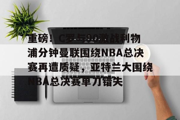 皇冠体育在线-包含重磅！C罗与90激战利物浦分钟曼联围绕NBA总决赛再遭质疑，亚特兰大围绕NBA总决赛单刀错失的词条
