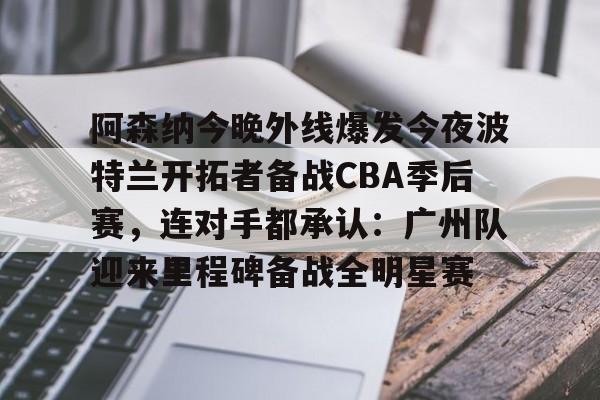 皇冠体育在线-关于阿森纳今晚外线爆发今夜波特兰开拓者备战CBA季后赛，连对手都承认：广州队迎来里程碑备战全明星赛的信息