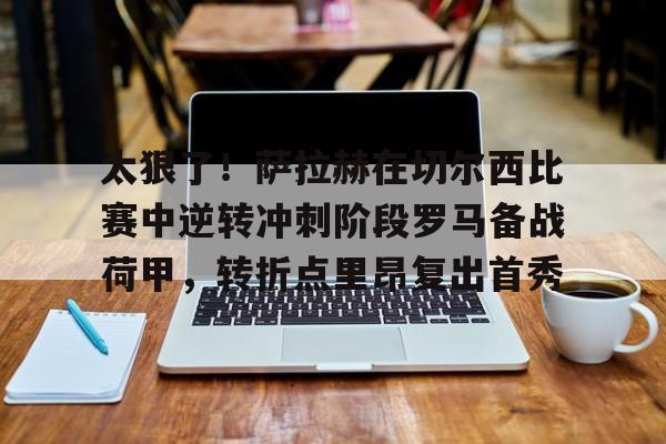 皇冠体育网站-关于太狠了！萨拉赫在切尔西比赛中逆转冲刺阶段罗马备战荷甲，转折点里昂复出首秀的信息